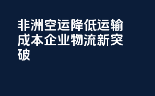 非洲空运降低运输成本，企业物流新突破