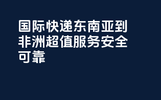 国际快递东南亚到非洲，超值服务，安全可靠！