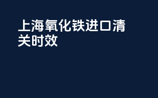 上海氧化铁进口清关时效