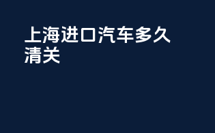 上海进口汽车多久清关