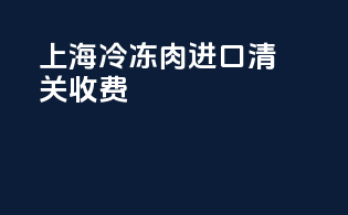 上海冷冻肉进口清关收费