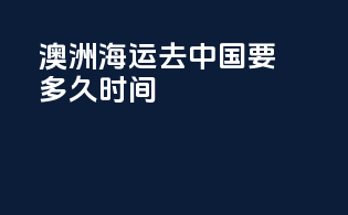 澳洲海运去中国要多久时间