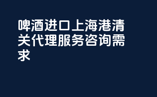 啤酒进口上海港清关代理服务咨询需求