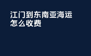 江门到东南亚海运怎么收费