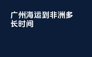 广州海运到非洲多长时间