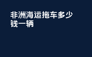 非洲海运拖车多少钱一辆