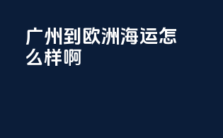 广州到欧洲海运怎么样啊