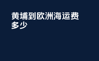 黄埔到欧洲海运费多少