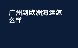 广州到欧洲海运怎么样