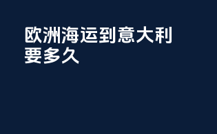 欧洲海运到意大利要多久