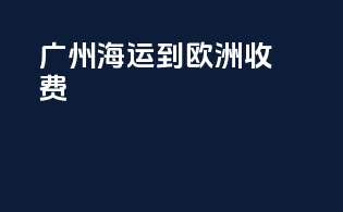 广州海运到欧洲收费