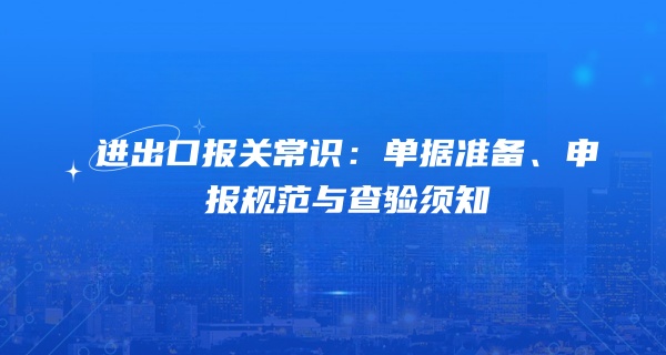 进出口报关常识：单据准备、申报规范与查验须知