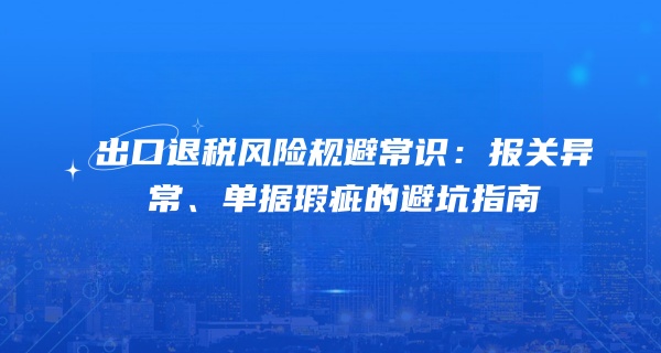 出口退税风险规避常识：报关异常、单据瑕疵的避坑指南