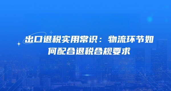 出口退税实用常识：物流环节如何配合退税合规要求