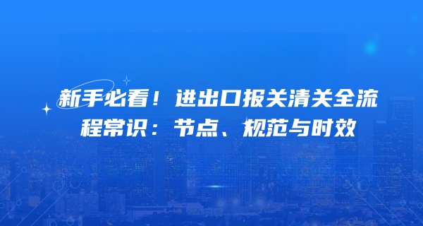 新手必看！进出口报关清关全流程常识：节点、规范与时效