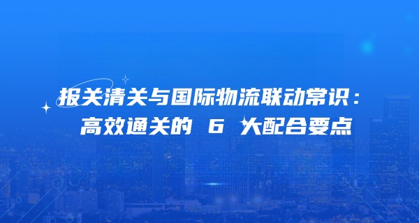 报关清关与国际物流联动常识：高效通关的 6 大配合要点