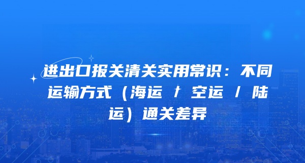 进出口报关清关实用常识：不同运输方式（海运 / 空运 / 陆运）通关差异