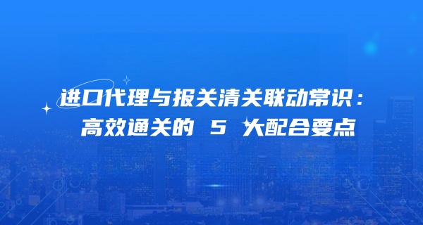 进口代理与报关清关联动常识：高效通关的 5 大配合要点