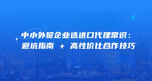 中小外贸企业选进口代理常识：避坑指南 + 高性价比合作技巧