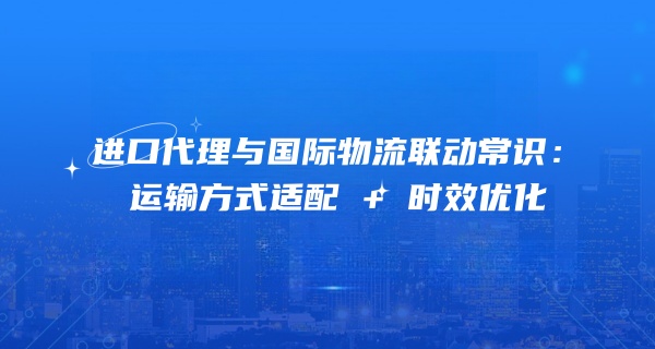 进口代理与国际物流联动常识：运输方式适配 + 时效优化