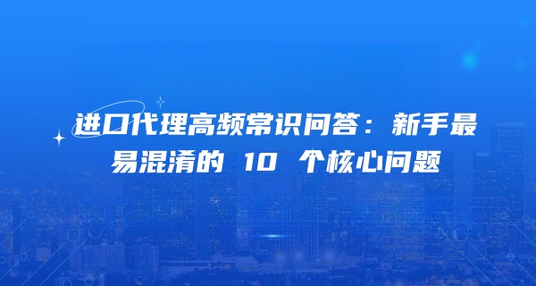进口代理高频常识问答：新手最易混淆的 10 个核心问题
