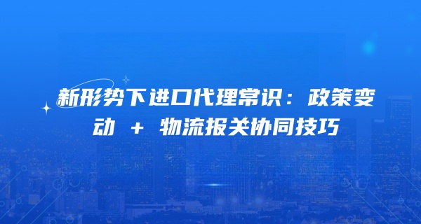 新形势下进口代理常识：政策变动 + 物流报关协同技巧